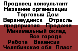 Продавец-консультант › Название организации ­ Торговый Дом Верхнеудинск › Отрасль предприятия ­ Продажи › Минимальный оклад ­ 15 000 - Все города Работа » Вакансии   . Челябинская обл.,Пласт г.